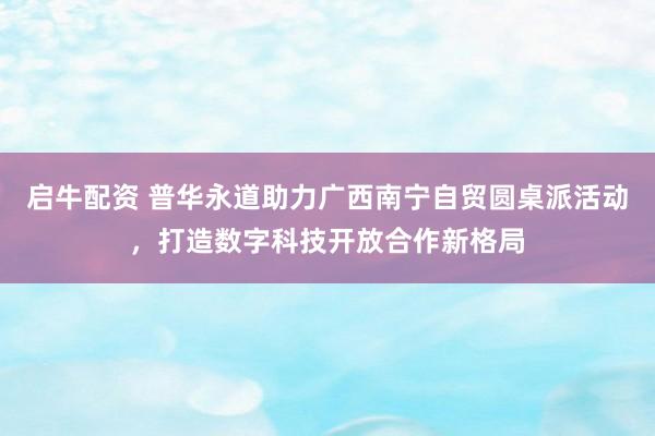 启牛配资 普华永道助力广西南宁自贸圆桌派活动，打造数字科技开放合作新格局