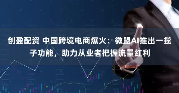 创盈配资 中国跨境电商爆火：微盟AI推出一揽子功能，助力从业者把握流量红利
