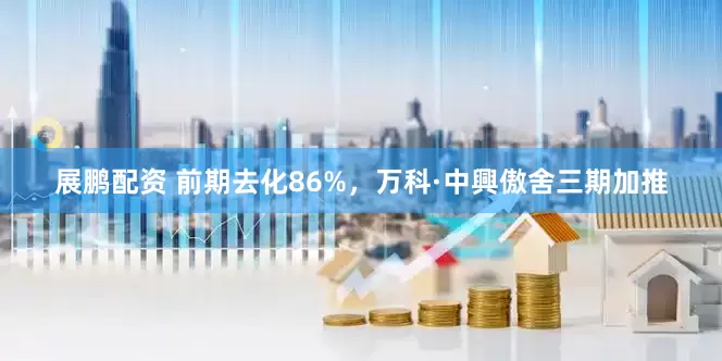 展鹏配资 前期去化86%，万科·中興傲舍三期加推