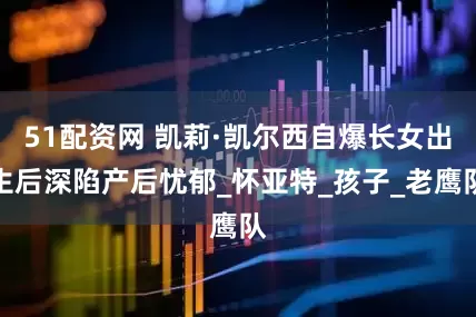 51配资网 凯莉·凯尔西自爆长女出生后深陷产后忧郁_怀亚特_孩子_老鹰队