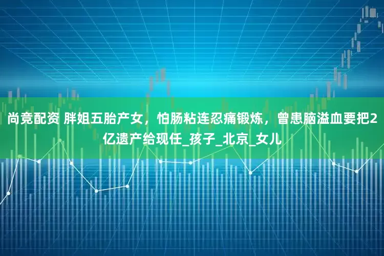 尚竞配资 胖姐五胎产女，怕肠粘连忍痛锻炼，曾患脑溢血要把2亿遗产给现任_孩子_北京_女儿