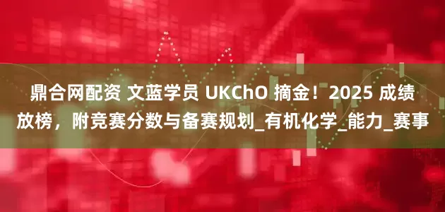 鼎合网配资 文蓝学员 UKChO 摘金！2025 成绩放榜，附竞赛分数与备赛规划_有机化学_能力_赛事