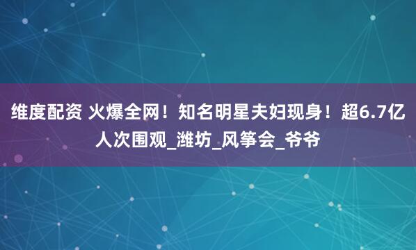 维度配资 火爆全网！知名明星夫妇现身！超6.7亿人次围观_潍坊_风筝会_爷爷