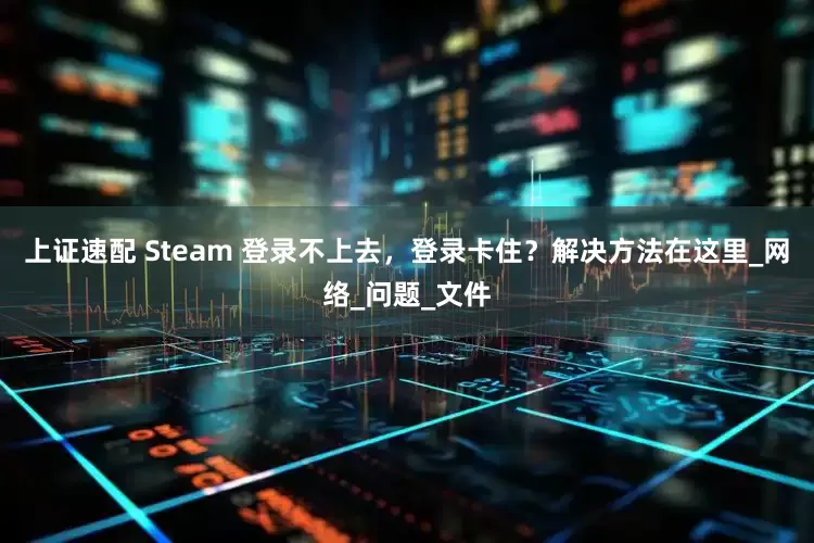 上证速配 Steam 登录不上去，登录卡住？解决方法在这里_网络_问题_文件