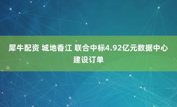 犀牛配资 城地香江 联合中标4.92亿元数据中心建设订单