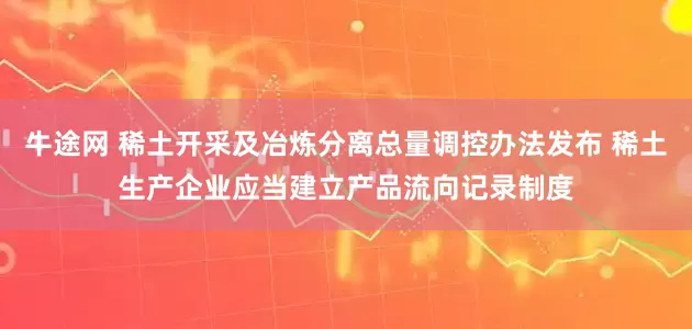 牛途网 稀土开采及冶炼分离总量调控办法发布 稀土生产企业应当建立产品流向记录制度