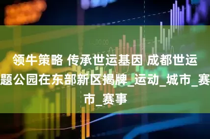 领牛策略 传承世运基因 成都世运主题公园在东部新区揭牌_运动_城市_赛事