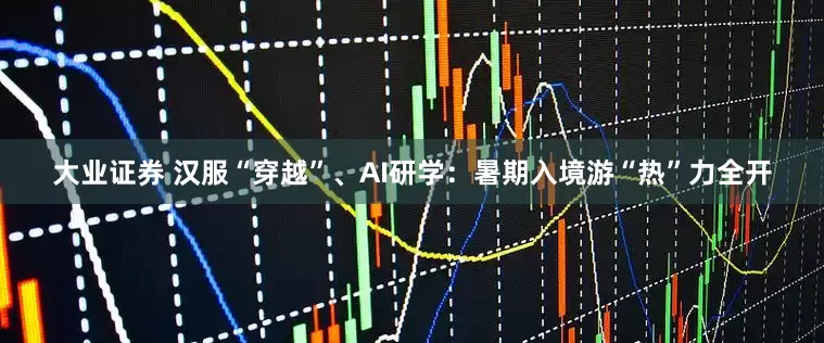 大业证券 汉服“穿越”、AI研学：暑期入境游“热”力全开