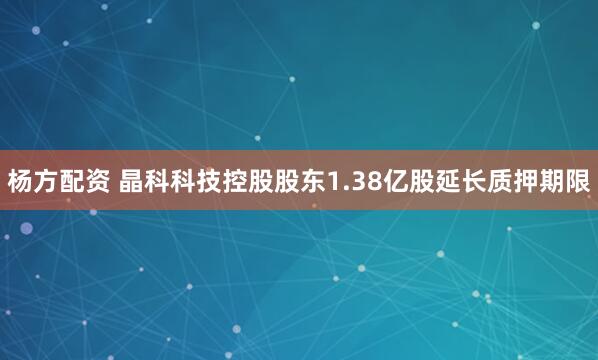 杨方配资 晶科科技控股股东1.38亿股延长质押期限