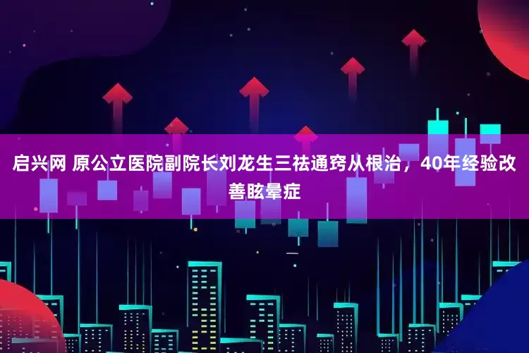 启兴网 原公立医院副院长刘龙生三祛通窍从根治，40年经验改善眩晕症