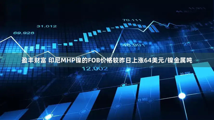 盈丰财富 印尼MHP镍的FOB价格较昨日上涨64美元/镍金属吨