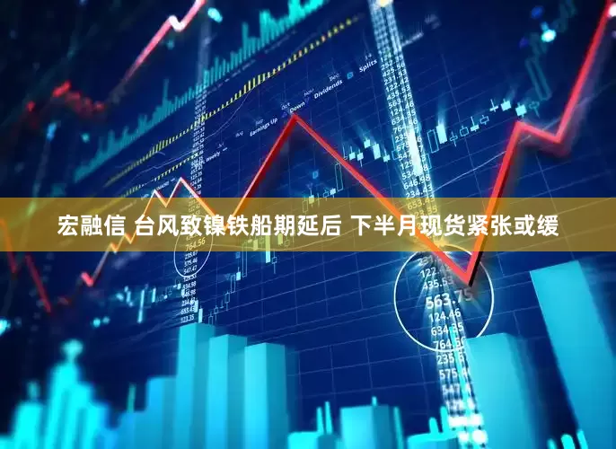 宏融信 台风致镍铁船期延后 下半月现货紧张或缓