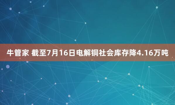 牛管家 截至7月16日电解铜社会库存降4.16万吨