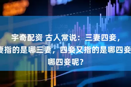 宇奇配资 古人常说：三妻四妾，三妻指的是哪三妻，四妾又指的是哪四妾呢？